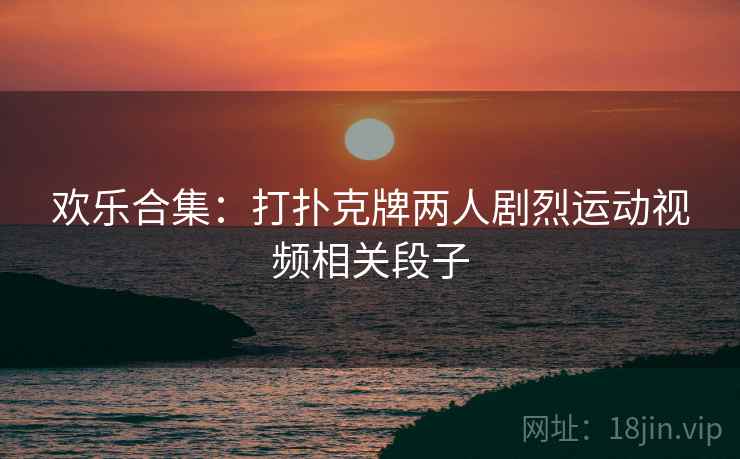 欢乐合集：打扑克牌两人剧烈运动视频相关段子  第1张