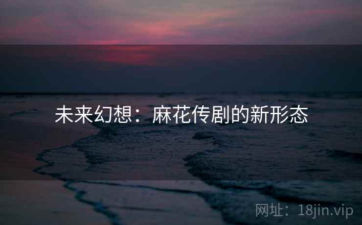 未来幻想：麻花传剧的新形态  第1张