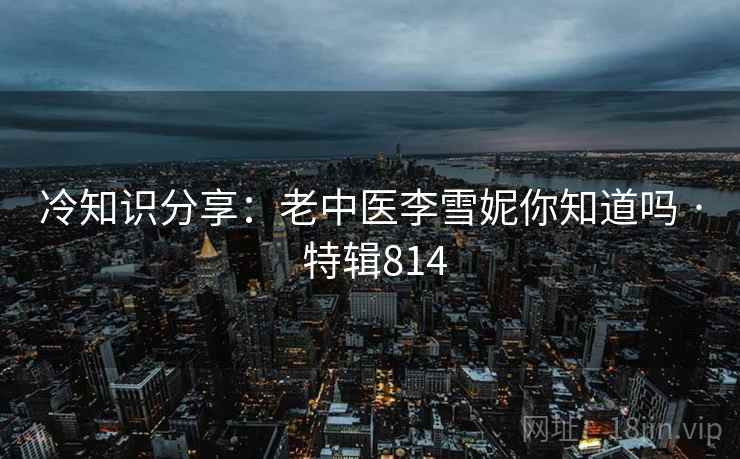 冷知识分享：老中医李雪妮你知道吗 · 特辑814
