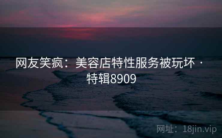 网友笑疯：美容店特性服务被玩坏 · 特辑8909