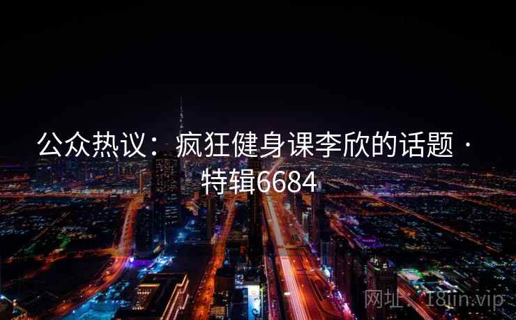 公众热议：疯狂健身课李欣的话题 · 特辑6684