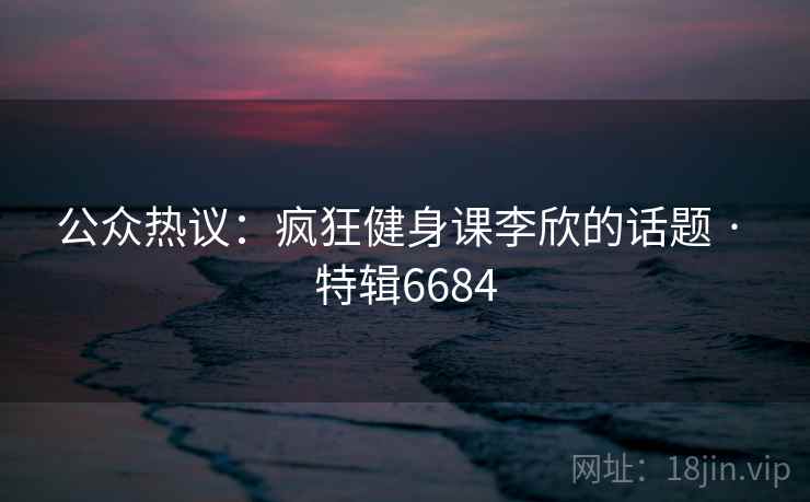 公众热议：疯狂健身课李欣的话题 · 特辑6684  第2张