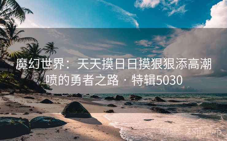 魔幻世界：天天摸日日摸狠狠添高潮喷的勇者之路 · 特辑5030