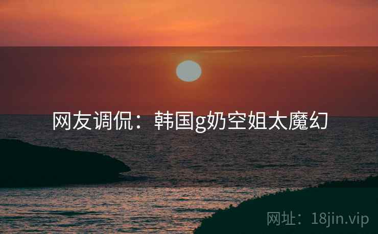 网友调侃：韩国g奶空姐太魔幻