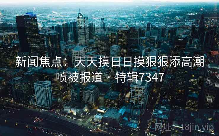 新闻焦点：天天摸日日摸狠狠添高潮喷被报道 · 特辑7347
