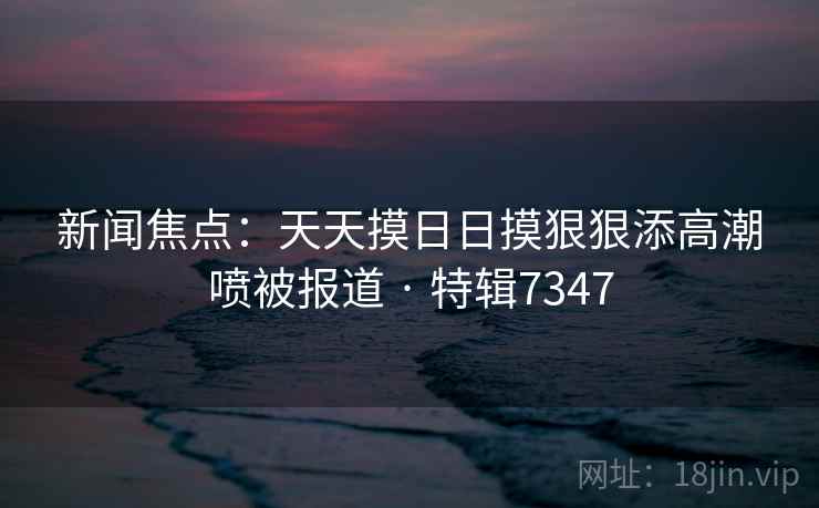 新闻焦点：天天摸日日摸狠狠添高潮喷被报道 · 特辑7347