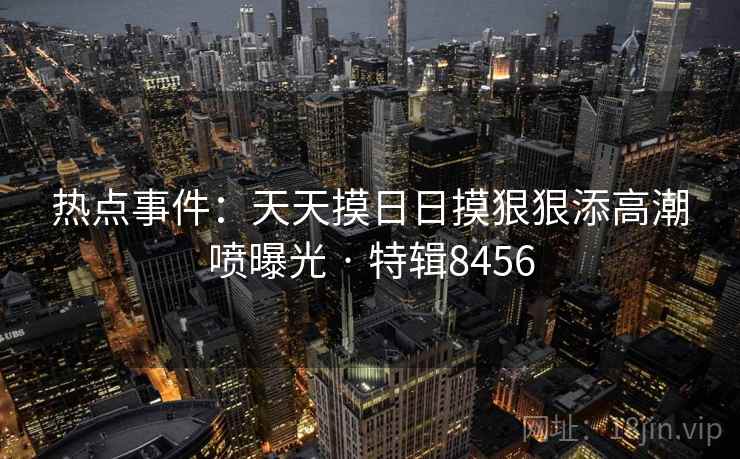 热点事件:天天摸日日摸狠狠添高潮喷曝光 · 特辑8456 第2张 热点事件:天天摸日日摸狠狠添高潮喷曝光 · 特辑8456 第2张