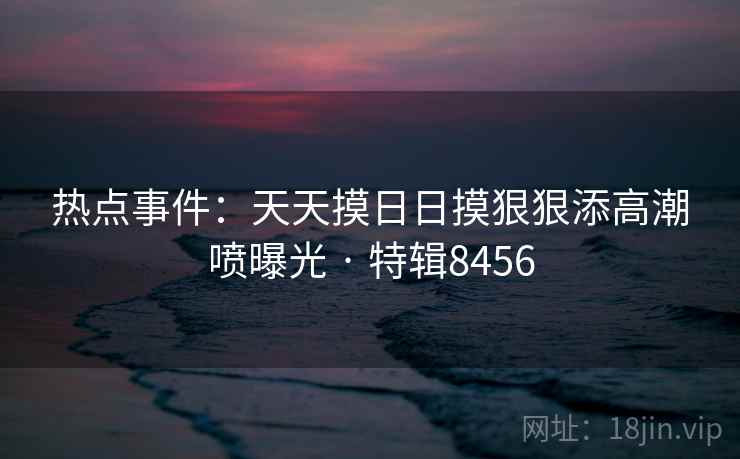 热点事件:天天摸日日摸狠狠添高潮喷曝光 · 特辑8456 第1张 热点事件:天天摸日日摸狠狠添高潮喷曝光 · 特辑8456 第1张