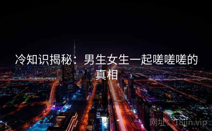 冷知识揭秘：男生女生一起嗟嗟嗟的真相  第1张