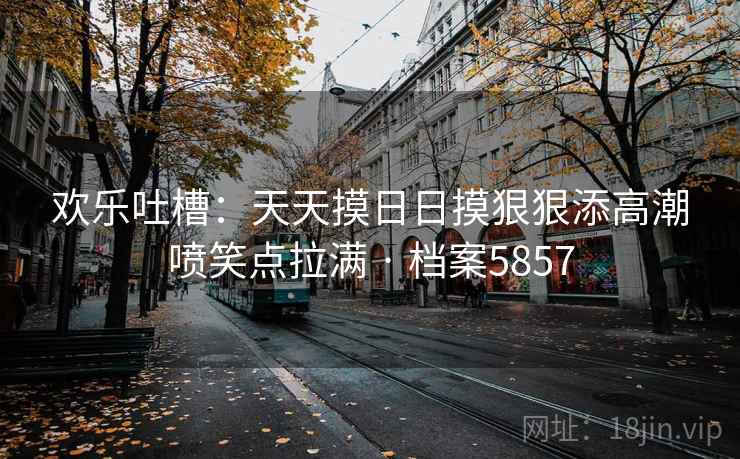 欢乐吐槽：天天摸日日摸狠狠添高潮喷笑点拉满 · 档案5857