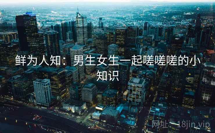 鲜为人知：男生女生一起嗟嗟嗟的小知识  第2张