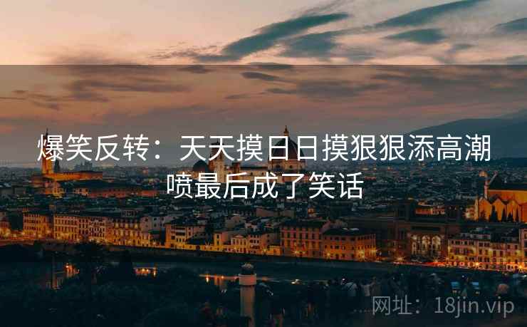 爆笑反转：天天摸日日摸狠狠添高潮喷最后成了笑话  第2张