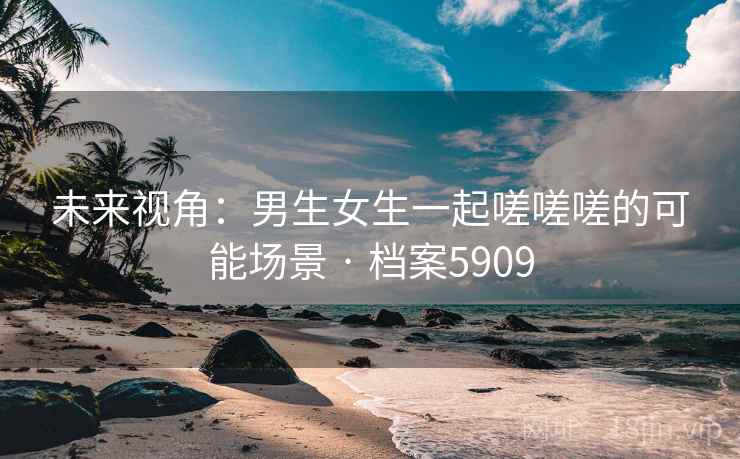 未来视角：男生女生一起嗟嗟嗟的可能场景 · 档案5909