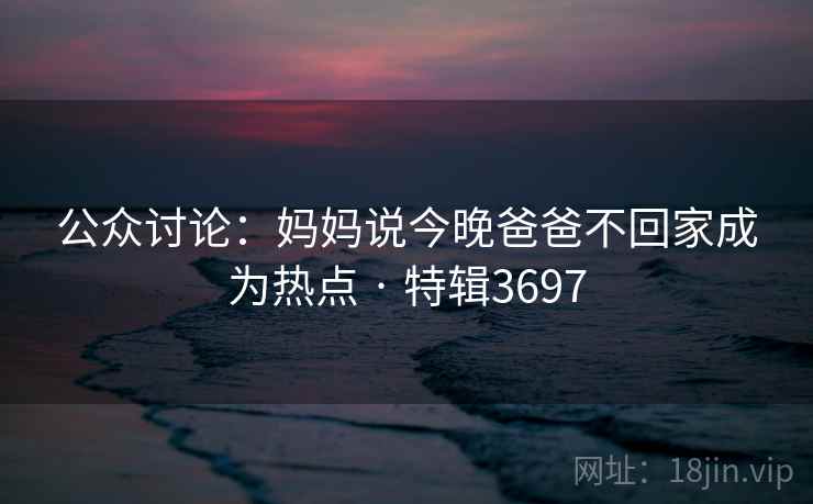 公众讨论：妈妈说今晚爸爸不回家成为热点 · 特辑3697  第2张